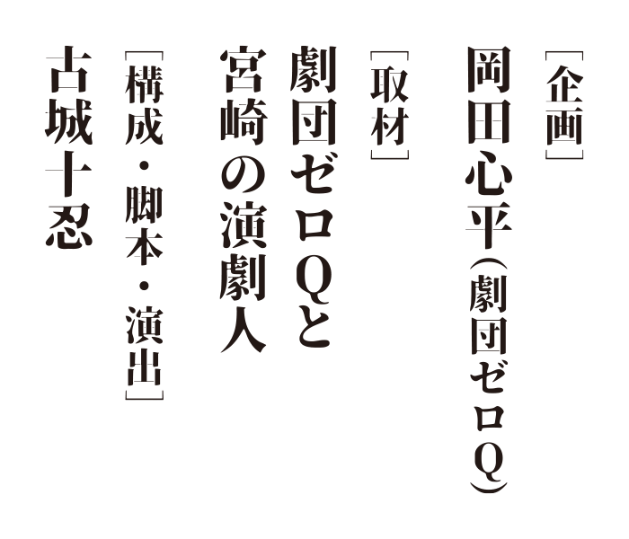 ［企画］岡田心平（劇団ゼロＱ） ［取材］劇団ゼロＱと宮崎の演劇人 ［構成・脚本・演出］古城十忍